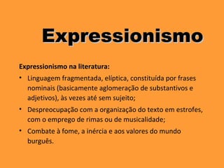 Expressionismo na literatura:
• Linguagem fragmentada, elíptica, constituída por frases
nominais (basicamente aglomeração de substantivos e
adjetivos), às vezes até sem sujeito;
• Despreocupação com a organização do texto em estrofes,
com o emprego de rimas ou de musicalidade;
• Combate à fome, a inércia e aos valores do mundo
burguês.
ExpressionismoExpressionismo
 