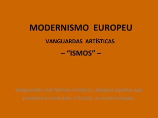 MODERNISMO EUROPEU
VANGUARDAS ARTÍSTICAS
– “ISMOS” –
Vanguardas: em termos artísticos, designa aqueles que
prevêem e anunciam o futuro, os novos tempos.
 