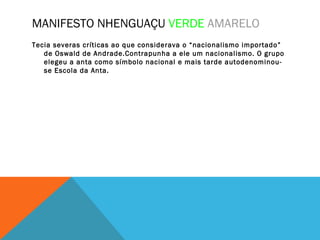 MANIFESTO NHENGUAÇU VERDE AMARELO
Tecia severas críticas ao que considerava o “nacionalismo importado”
de Oswald de Andrade.Contrapunha a ele um nacionalismo. O grupo
elegeu a anta como símbolo nacional e mais tarde autodenominou-
se Escola da Anta.
 
