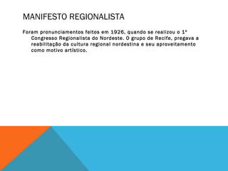 MANIFESTO REGIONALISTA
Foram pronunciamentos feitos em 1926, quando se realizou o 1º
Congresso Regionalista do Nordeste. O grupo de Recife, pregava a
reabilitação da cultura regional nordestina e seu aproveitamento
como motivo artístico.
 
