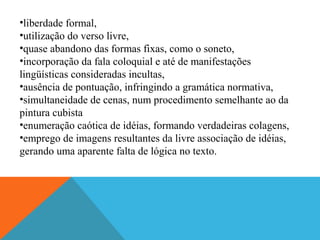 •liberdade formal,
•utilização do verso livre,
•quase abandono das formas fixas, como o soneto,
•incorporação da fala coloquial e até de manifestações
lingüísticas consideradas incultas,
•ausência de pontuação, infringindo a gramática normativa,
•simultaneidade de cenas, num procedimento semelhante ao da
pintura cubista
•enumeração caótica de idéias, formando verdadeiras colagens,
•emprego de imagens resultantes da livre associação de idéias,
gerando uma aparente falta de lógica no texto.
 