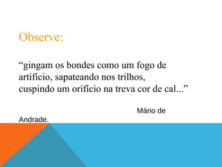 Observe:
“gingam os bondes como um fogo de
artifício, sapateando nos trilhos,
cuspindo um orifício na treva cor de cal...”
Mário de
Andrade.
 