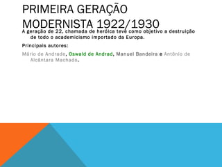 PRIMEIRA GERAÇÃO
MODERNISTA 1922/1930A geração de 22, chamada de heróica teve como objetivo a destruição
de todo o academicismo importado da Europa.
Principais autores:
Mário de Andrade, Oswald de Andrad, Manuel Bandeira e Antônio de
Alcântara Machado.
 