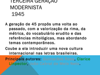 TERCEIRA GERAÇÃO
MODERNISTA
1945
A geração de 45 propôs uma volta ao
passado, com a valorização da rima, da
métrica, do vocabulário erudito e das
referências mitológicas, mas abordando
temas contemporâneos.
Coube a ela introduzir uma nova cultura
internacional nas letras brasileiras.
Principais autores: Guimarães Rosa, Clarice
Linpector, João Cabral de Melo Neto.
 