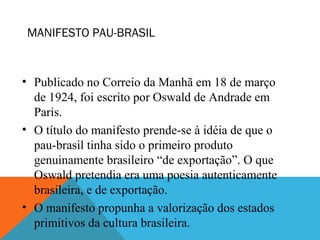 MANIFESTO PAU-BRASIL
• Publicado no Correio da Manhã em 18 de março
de 1924, foi escrito por Oswald de Andrade em
Paris.
• O título do manifesto prende-se à idéia de que o
pau-brasil tinha sido o primeiro produto
genuinamente brasileiro “de exportação”. O que
Oswald pretendia era uma poesia autenticamente
brasileira, e de exportação.
• O manifesto propunha a valorização dos estados
primitivos da cultura brasileira.
 
