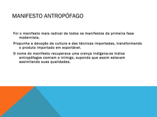 MANIFESTO ANTROPÓFAGO
Foi o manifesto mais radical de todos os manifestos da primeira fase
modernista.
Propunha a devoção da cultura e das técnicas importadas, transformando
o produto importado em exportável.
O nome do manifesto recuperava uma crença indígena:os índios
antropófagos comiam o inimigo, supondo que assim estavam
assimilando suas qualidades.
 