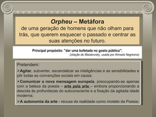Orpheu  – Metáfora de uma geração de homens que não olham para trás, que querem esquecer o passado e centrar as suas atenções no futuro. Pretendem: Agitar , subverter, escandalizar as inteligências e as sensibilidades e pôr todas as convenções sociais em causa; Comunicar a nova mensagem europeia , preocupando-se apenas com a beleza da poesia –  arte pela arte  – embora proporcionando a descida às profundezas do subconsciente e a fixação da agitada idade moderna; A autonomia da arte  - recusa da realidade como modelo da Poesia; 