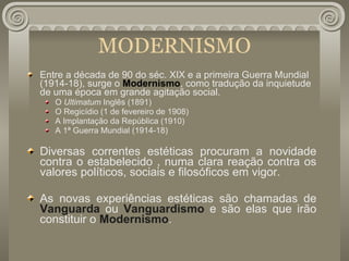 MODERNISMO Entre a década de 90 do séc. XIX e a primeira Guerra Mundial (1914-18), surge o  Modernismo , como tradução da inquietude de uma época em grande agitação social. O  Ultimatum  Inglês (1891) O Regicídio (1 de fevereiro de 1908) A Implantação da República (1910) A 1ª Guerra Mundial (1914-18) Diversas correntes estéticas procuram a novidade contra o estabelecido , numa clara reação contra os valores políticos, sociais e filosóficos em vigor. As novas experiências estéticas são chamadas de  Vanguarda  ou  Vanguardismo  e são elas que irão constituir o  Modernismo . 