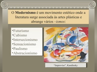 O  Modernismo  é um movimento estético onde a literatura surge associada às artes plásticas e abrange vários  –ismos : “ Improviso”, Kandinsky Futurismo Cubismo Intersecionismo Sensacionismo Paulismo Abstracionismo 