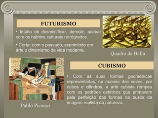 FUTURISMO Intuito de desmistificar, demolir, acabar com os hábitos culturais retrógrados. Cortar com o passado, exprimindo em arte o dinamismo da vida moderna.  CUBISMO Com as suas formas geométricas representadas, na maioria das vezes, por cubos e cilindros, a arte cubista rompeu com os padrões estéticos que primavam pela perfeição das formas na busca da imagem realista da natureza. Pablo Picasso Quadro de Balla 