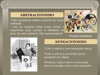 ABSTRACIONISMO Não representa objetos próprios da nossa realidade.  Usa as relações entre cores, linhas e superfícies para compor a realidade da obra, de uma maneira "não representativa". SENSACIONISMO Todo o objeto é uma sensação nossa; Toda a arte é a conversão duma  sensação em objeto; Portanto, toda a arte é a conversão  duma sensação numa outra sensação. Wassily Kandinsky 