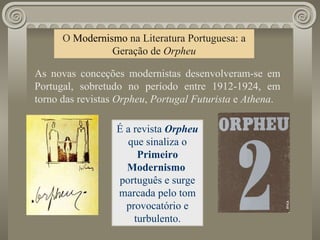 O  Modernismo   na Literatura Portuguesa: a Geração de  Orpheu As novas conceções modernistas desenvolveram-se em Portugal, sobretudo no período entre 1912-1924, em torno das revistas  Orpheu ,  Portugal Futurista  e  Athena . É a revista  Orpheu  que sinaliza o  Primeiro Modernismo  português e surge marcada pelo tom provocatório e turbulento. 