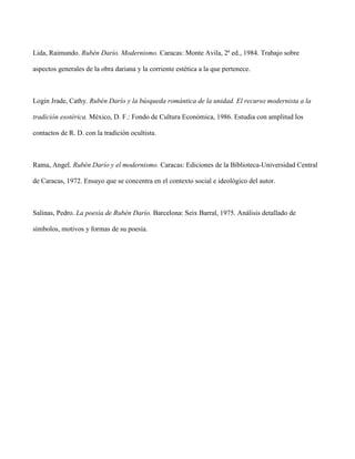 Lida, Raimundo. Rubén Darío. Modernismo. Caracas: Monte Avila, 2ª ed., 1984. Trabajo sobre

aspectos generales de la obra dariana y la corriente estética a la que pertenece.



Login Jrade, Cathy. Rubén Darío y la búsqueda romántica de la unidad. El recurso modernista a la

tradición esotérica. México, D. F.: Fondo de Cultura Económica, 1986. Estudia con amplitud los

contactos de R. D. con la tradición ocultista.



Rama, Angel. Rubén Darío y el modernismo. Caracas: Ediciones de la Biblioteca-Universidad Central

de Caracas, 1972. Ensayo que se concentra en el contexto social e ideológico del autor.



Salinas, Pedro. La poesía de Rubén Darío. Barcelona: Seix Barral, 1975. Análisis detallado de

símbolos, motivos y formas de su poesía.
 