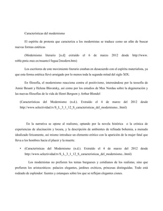 Características del modernismo

       El espíritu de protesta que caracteriza a los modernistas se traduce como un afán de buscar
nuevas formas estéticas

       (Modernismo        literario   [n.d]   extraído    el   6    de    marzo    2012    desde   http://www.
roble.pntic.mec.es/msanto1/legua/2modern.htm)

       Los escritores de este movimiento literario estaban en desacuerdo con el espíritu materialista, ya
que esta forma estética llevó arraigado por lo menos toda la segunda mitad del siglo XIX.

       En filosofía, el modernismo reacciona contra el positivismo, interesándose por la teosofía de
Annie Besant y Helena Blavatsky, así como por los estudios de Max Nordau sobre la degeneración y
las nuevas filosofías de la vida de Henri Bergson y Arthur Blondel

   (Características   del     Modernismo      (n.d.).    Extraído    el   4   de   marzo    del    2012   desde
   http://www.selectividad.tv/S_L_3_1_12_S_caracteristicas_del_modernismo...html)




        En la narrativa se opone al realismo, optando por la novela histórica                 o la crónica de
experiencias de alucinación y locura, y la descripción de ambientes de refinada bohemia, a menudo
idealizado líricamente, así mismo introduce un elemento erótico con la aparición de la mujer fatal que
lleva a los hombres hacia el placer y la muerte.

   •   (Características del Modernismo (n.d.). Extraído el 4 de marzo del 2012 desde
       http://www.selectividad.tv/S_L_3_1_12_S_caracteristicas_del_modernismo...html)

          Los modernistas no prefieren los temas burgueses y cotidianos de los realistas; sino que
prefieren los aristocráticos: palacios elegantes, jardines exóticos, princesas distinguidas. Todo está
rodeado de esplendor: fuentes y estanques sobre los que se reflejan elegantes cisnes.
 