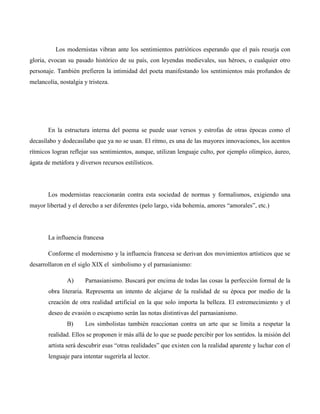 Los modernistas vibran ante los sentimientos patrióticos esperando que el país resurja con
gloria, evocan su pasado histórico de su país, con leyendas medievales, sus héroes, o cualquier otro
personaje. También prefieren la intimidad del poeta manifestando los sentimientos más profundos de
melancolía, nostalgia y tristeza.




       En la estructura interna del poema se puede usar versos y estrofas de otras épocas como el
decasílabo y dodecasílabo que ya no se usan. El ritmo, es una de las mayores innovaciones, los acentos
rítmicos logran reflejar sus sentimientos, aunque, utilizan lenguaje culto, por ejemplo olímpico, áureo,
ágata de metáfora y diversos recursos estilísticos.




       Los modernistas reaccionarán contra esta sociedad de normas y formalismos, exigiendo una
mayor libertad y el derecho a ser diferentes (pelo largo, vida bohemia, amores “amorales”, etc.)




       La influencia francesa

       Conforme el modernismo y la influencia francesa se derivan dos movimientos artísticos que se
desarrollaron en el siglo XIX el simbolismo y el parnasianismo:

               A)      Parnasianismo. Buscará por encima de todas las cosas la perfección formal de la
       obra literaria. Representa un intento de alejarse de la realidad de su época por medio de la
       creación de otra realidad artificial en la que solo importa la belleza. El estremecimiento y el
       deseo de evasión o escapismo serán las notas distintivas del parnasianismo.
               B)      Los simbolistas también reaccionan contra un arte que se limita a respetar la
       realidad. Ellos se proponen ir más allá de lo que se puede percibir por los sentidos. la misión del
       artista será descubrir esas “otras realidades” que existen con la realidad aparente y luchar con el
       lenguaje para intentar sugerirla al lector.
 