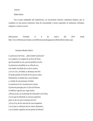 Autores

       Rubén Darío

       Fue el gran embajador del modernismo, un movimiento literario, netamente hispano, que se
complace en una poesía esteticista, llena de musicalidad y temas inspirados en ambientes refinados,
elegantes y etéreos rococó.




(Documento          Extraído           el      4      de    marzo        del      2012       desde
http://www.bibliotecasvirtuales.com/biblioteca/antologiapoetica/RubenDario/index.asp)




         Sonatina (Rubén Darío)

La princesa está triste... ¿Qué tendrá la princesa?
Los suspiros se escapan de su boca de fresa,
que ha perdido la risa, que ha perdido el color.
La princesa está pálida en su silla de oro,
está mudo el teclado de su clave sonoro,
y en un vaso, olvidada, se desmaya una flor.
El jardín puebla el triunfo de los pavos reales.
Parlanchina, la dueña dice cosas banales,
y vestido de rojo piruetea el bufón.
La princesa no ríe, la princesa no siente;
la princesa persigue por el cielo de Oriente
la libélula vaga de una vaga ilusión.
¿Piensa acaso, en el príncipe de Golconda o de China,
o en el que ha detenido su carroza argentina
para ver de sus ojos la dulzura de luz?
¿O en el rey de las islas de las rosas fragantes,
o en el que es soberano de los claros diamantes,
o en el dueño orgulloso de las perlas de Ormuz?
 