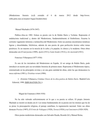 (Modernismo       literario   (n.d)   extraído   el   6   de   marzo     2012    desde    http://www.
roble.pntic.mec.es/msanto1/legua/2modern.htm)




       Manuel Machado (1874-1947)

       Publica Alma en 1902. Enlaza su poesía con la de Rubén Darío y Verlaine. Representa el
andalucismo tradicional y, dentro del Modernismo, fundamentalmente el Simbolismo. Encarna la
corriente vagamente intimista y melancólica del Modernismo. Entre sus poemas encontramos temáticas
ligeras y desenfadadas, folclóricas, además de una poesía de gran perfección técnica sobre temas
pictóricos. Es un maestro en la mezcla de lo culto y lo popular, lo clásico y lo moderno. Otras obras
destacadas son El mal poema (1909), Apolo (1911), Cante hondo (1912) y Ars moriendi (1921).

       Francisco Villaespesa (1877-1936)

       Es uno de los iniciadores del Modernismo en España. Al ser amigo de Rubén Darío, pudo
introducir en nuestro país sus novedades literarias de primera mano. Representa el Modernismo tópico,
sistematizado en las principales revistas y en una gran cantidad de obras, entre las que destacamos La
musa enferma (1901) y Tristitiae rerum (1906).

               (Ferreiro Villanueva, Cristina: Claves de la obra poética de Rubén Darío. Madrid:Ciclo
   Editorial, 1990. ISBN 84-87430-79-1.)




               Miguel de Unamuno (1864-1936)

       No ha sido valorado suficientemente en lo que a su poesía se refiere. El propio Antonio
Machado se mostró en deuda con él. Los temas fundamentales de su poesía son los mismos que los de
su prosa: la preocupación religiosa, el paisaje castellano, la regeneración nacional. Entre sus obras
destacan Poesías (1907), El Cristo de Velázquez (1920), Teresa (1924) y su Cancionero (1928-1929).

       Otros poetas modernistas destacados son Salvador Rueda, Ricardo Gil y Manuel Reina.
 