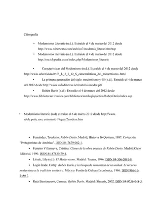 Cibergrafía

           •      Modernismo Literario (n.d.). Extraído el 4 de marzo del 2012 desde
                  http://www.robertexto.com/archivo7/modernis_literar.htm#top
           •      Modernismo literrario (n.d.). Extraído el 4 de marzo del 2012 desde
                  http://enciclopedia.us.es/index.php/Modernismo_literario

           •         Características del Modernismo (n.d.). Extraído el 4 de marzo del 2012 desde
    http://www.selectividad.tv/S_L_3_1_12_S_caracteristicas_del_modernismo..html
           •         La primera generación del siglo: modernismo y 98 (n.d.). Extraído el 4 de marzo
    del 2012 desde http://www.auladeletras.net/material/moder.pdf
           •         Rubén Darío (n.d.). Extraído el 4 de marzo del 2012 desde
    http://www.bibliotecasvirtuales.com/biblioteca/antologiapoetica/RubenDario/index.asp




•   Modernismo literario (n.d) extraído el 6 de marzo 2012 desde http://www.
    roble.pntic.mec.es/msanto1/legua/2modern.htm




          Fernández, Teodosio: Rubén Darío. Madrid, Historia 16 Quórum, 1987. Colección
"Protagonistas de América". ISBN 84-7679-082-1.
          Ferreiro Villanueva, Cristina: Claves de la obra poética de Rubén Darío. Madrid:Ciclo
Editorial, 1990. ISBN 84-87430-79-1.
          Litvak, Lily (ed.): El Modernismo. Madrid: Taurus, 1986. ISBN 84-306-2081-8.
          Login Jrade, Cathy: Rubén Darío y la búsqueda romántica de la unidad. El recurso
modernista a la tradición esotérica. México: Fondo de Cultura Económica, 1986. ISBN 986-16-
2480-7.
          Ruiz Barrionuevo, Carmen: Rubén Darío. Madrid: Síntesis, 2002. ISBN 84-9756-048-5.
 