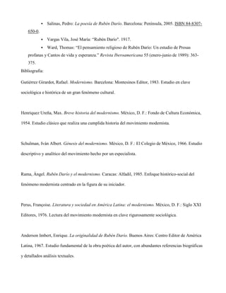    Salinas, Pedro: La poesía de Rubén Darío. Barcelona: Península, 2005. ISBN 84-8307-
    650-0.
                Vargas Vila, José María: “Rubén Darío". 1917.
                Ward, Thomas: “El pensamiento religioso de Rubén Darío: Un estudio de Prosas
    profanas y Cantos de vida y esperanza.” Revista Iberoamericana 55 (enero-junio de 1989): 363-
    375.
Bibliografía:

Gutiérrez Girardot, Rafael. Modernismo. Barcelona: Montesinos Editor, 1983. Estudio en clave

sociológica e histórica de un gran fenómeno cultural.



Henriquez Ureña, Max. Breve historia del modernismo. México, D. F.: Fondo de Cultura Económica,

1954. Estudio clásico que realiza una cumplida historia del movimiento modernista.



Schulman, Iván Albert. Génesis del modernismo. México, D. F.: El Colegio de México, 1966. Estudio

descriptivo y analítico del movimiento hecho por un especialista.



Rama, Ángel. Rubén Darío y el modernismo. Caracas: Alfadil, 1985. Enfoque histórico-social del

fenómeno modernista centrado en la figura de su iniciador.



Perus, Françoise. Literatura y sociedad en América Latina: el modernismo. México, D. F.: Siglo XXI

Editores, 1976. Lectura del movimiento modernista en clave rigurosamente sociológica.



Anderson Imbert, Enrique. La originalidad de Rubén Darío. Buenos Aires: Centro Editor de América

Latina, 1967. Estudio fundamental de la obra poética del autor, con abundantes referencias biográficas

y detallados análisis textuales.
 