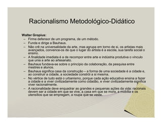 Racionalismo Metodológico-Didático 
Walter Gropius: 
– Firme defensor de um programa, de um método. 
– Funda e dirige a Bauhaus. 
– Não crê na universalidade da arte, mas agrupa em torno de si, os artistas mais 
avançados, convence-os de que o lugar do artista é a escola, sua tarefa social o 
ensino. 
– A finalidade imediata é a de recompor entre arte e indústria produtiva o vínculo 
que unia a arte ao artesanato. 
– Bauhaus fundava-se sobre o princípio da colaboração, da pesquisa entre 
mestres e alunos. 
– Bauhaus significa casa da construção – a forma de uma sociedade é a cidade e, 
ao construir a cidade, a sociedade constrói a si mesma. 
– No vértice de tudo está o urbanismo, porque cada ação educativa ensina a fazer 
a cidade e a viver civilizadamente como cidadão, e viver civilizadamente significa 
viver racionalmente. 
– A racionalidade deve enquadrar as grandes e pequenas ações da vida: racionais 
devem ser a cidade em que se vive, a casa em que se mora, a mobília e os 
utensílios que se empregam, a roupa que se veste. 
 