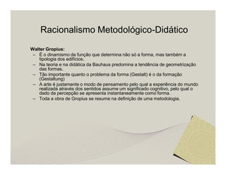Racionalismo Metodológico-Didático 
Walter Gropius: 
– É o dinamismo da função que determina não só a forma, mas também a 
tipologia dos edifícios. 
– Na teoria e na didática da Bauhaus predomina a tendência de geometrização 
das formas. 
– Tão importante quanto o problema da forma (Gestalt) é o da formação 
(Gestaltung) 
– A arte é justamente o modo de pensamento pelo qual a experiência do mundo 
realizada através dos sentidos assume um significado cognitivo, pelo qual o 
dado da percepção se apresenta instantaneamente como forma. 
– Toda a obra de Gropius se resume na definição de uma metodologia. 
 