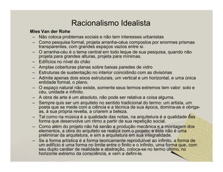 Racionalismo Idealista 
Mies Van der Rohe 
– Não coloca problemas sociais e não tem interesses urbanistas 
– Como pesquisa formal, projeta arranha-céus compostos por enormes prismas 
transparentes, com grandes espaços vazios entre si. 
– O arranha-céu é o tema central em todo leque de sua pesquisa, quando não 
projeta para grandes alturas, projeta para mínimas. 
– Edifícios no nível do chão 
– Amplas coberturas planas sobre baixas paredes de vidro 
– Estruturas de sustentação no interior coincidindo com as divisórias 
– Admite apenas dois eixos estruturais, um vertical e um horizontal, e uma única 
entidade formal, o plano. 
– O espaço natural não existe, somente seus termos extremos tem valor: solo e 
céu, unidade e infinito. 
– A obra de arte é um absoluto, não pode ser relativa a coisa alguma. 
– Sempre quis ser um arquiteto no sentido tradicional do termo: um artista, um 
poeta que se mede com a ciência e a técnica de sua época, domina-as e obriga-as, 
à sua própria revelia, a criarem a beleza. 
– Tal como na música é a qualidade das notas, na arquitetura é a qualidade das 
forma que desenvolve um ritmo a partir de sua repetição social. 
– Como além do projeto não há senão a produção mecânica e a montagem dos 
elementos, a obra do arquiteto se realiza com o projeto; e este não é uma 
preliminar da arquitetura, e sim a arquitetura em sua integralidade. 
– Se a forma artística é a forma teoricamente reprodutível ao infinito, a forma de 
um edifício é uma forma no limite entre o finito e o infinito, uma forma que, com 
seu duplo caráter de realidade e abstração, coloca-se no termo último, no 
horizonte extremo da consciência, e vem a defini-la. 
 