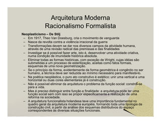 Arquitetura Moderna 
Racionalismo Formalista 
Neoplasticismo – De Stilj 
– Em 1917, Theo Van Doesburg, cria o movimento de vanguarda 
– Nasce da revolta contra a violência irracional da guerra 
– Transformações devem se dar nos diversos campos da atividade humana, 
através de uma revisão radical das premissas e das finalidades 
– Investigar se é possível fazer arte, isto é, desenvolver uma atividade criativa, 
numa condição de imunidade histórica absoluta. 
– Eliminar todas as formas históricas, com exceção de Wright, cujas idéias são 
submetidas a um processo de esterilização, aceitas como fatos formais, 
esquemas de uma nova geometrização. 
– Se o princípio da forma, evidentemente da forma geométrica é congênito no ser 
humano, a técnica deve ser reduzida ao mínimo necessário para manifestá-lo. 
– Na poética neoplástica, o puro ato construtivo é estético: unir uma vertical e uma 
horizontal ou duas cores elementares já é construção. 
– Não é possível eliminar da arquitetura o problema da função social: constrói-se 
para a vida. 
– Mas é preciso distinguir entre função e finalidade: a arquitetura pode ter uma 
função social sem com isso se propor especificamente a realização de uma 
reforma na sociedade. 
– A arquitetura funcionalista holandesa teve uma importância fundamental no 
quadro geral da arquitetura moderna européia, formando toda uma tipologia da 
construção civil, a partir da análise dos esquemas distributivos do espaço 
correspondentes às diversas situações funcionais. 
 