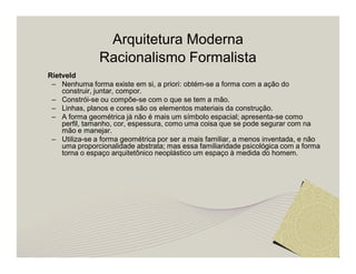 Arquitetura Moderna 
Racionalismo Formalista 
Rietveld 
– Nenhuma forma existe em si, a priori: obtém-se a forma com a ação do 
construir, juntar, compor. 
– Constrói-se ou compõe-se com o que se tem a mão. 
– Linhas, planos e cores são os elementos materiais da construção. 
– A forma geométrica já não é mais um símbolo espacial; apresenta-se como 
perfil, tamanho, cor, espessura, como uma coisa que se pode segurar com na 
mão e manejar. 
– Utiliza-se a forma geométrica por ser a mais familiar, a menos inventada, e não 
uma proporcionalidade abstrata; mas essa familiaridade psicológica com a forma 
torna o espaço arquitetônico neoplástico um espaço à medida do homem. 
 