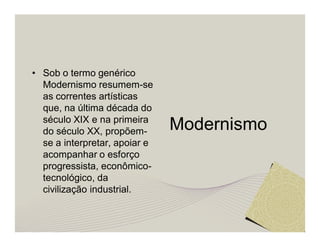 Modernismo 
• Sob o termo genérico 
Modernismo resumem-se 
as correntes artísticas 
que, na última década do 
século XIX e na primeira 
do século XX, propõem-se 
a interpretar, apoiar e 
acompanhar o esforço 
progressista, econômico-tecnológico, 
da 
civilização industrial. 
 