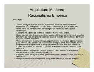 Arquitetura Moderna 
Racionalismo Empírico 
Alvar Aalto 
– Todo o espaço é interno, mesmo os volumes externos do ediício estão 
envolvidos por um espaço concreto, que consiste em ar, luz, árvores, céu. 
– Único limite é o horizonte,que se alcança com o olhar ou talvez com a 
imaginação. 
– Aalto projeta a partir do objeto,às vezes do móvel ou da lareira. 
– Como objetos cujo desenho demanda cuidado para que se tornem instrumentos 
familiares da vida, ele projeta a sala de estar, a escada, os quartos de dormir, as 
sacadas para se tomar sol. 
– Utiliza amplamente materiais locais, especialmente madeira de bétula, mas não 
para parecer uma espécie de continuidade biológica entre a natureza e a casa, 
simplesmente usa por terem qualidades de elasticidade e de textura que os 
tornam sensíveis à luz, quase congênitos ao espaço empírico da casa ou da 
natureza. 
– Não existem fórmulas compositivas, parte do racionalismo para depois se 
aproximar do princípio orgânico de Wright. 
– Pesquisa sobre espaços internos, geradores não só da planta, mas também da 
volumetria. 
– O espaço interno que irrompendo, conquista o exterior, e dele se apropria. 
 