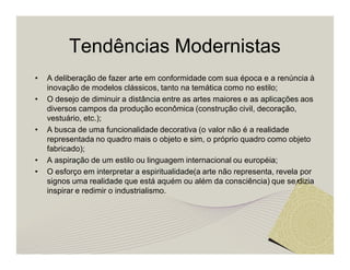 Tendências Modernistas 
• A deliberação de fazer arte em conformidade com sua época e a renúncia à 
inovação de modelos clássicos, tanto na temática como no estilo; 
• O desejo de diminuir a distância entre as artes maiores e as aplicações aos 
diversos campos da produção econômica (construção civil, decoração, 
vestuário, etc.); 
• A busca de uma funcionalidade decorativa (o valor não é a realidade 
representada no quadro mais o objeto e sim, o próprio quadro como objeto 
fabricado); 
• A aspiração de um estilo ou linguagem internacional ou européia; 
• O esforço em interpretar a espiritualidade(a arte não representa, revela por 
signos uma realidade que está aquém ou além da consciência) que se dizia 
inspirar e redimir o industrialismo. 
 