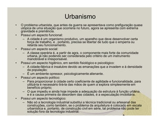 Urbanismo 
• O problema urbanista, que antes da guerra se apresentava como prefiguração quase 
utópica de uma situação que ocorreria no futuro, agora se apresenta com extrema 
gravidade e premência. 
• Possui um aspecto funcional: 
– A cidade é um organismo produtivo, um aparelho que deve desenvolver certa 
força de trabalho, e , portanto, precisa se libertar de tudo que o emperra ou 
retarda seu funcionamento. 
• Possui um aspecto social: 
– A classe operária é, a partir de agra, o componente mais forte da comunidade 
urbana, já não podendo ser considerada pelo critério de um instrumento 
manobrável e irresponsável. 
• Possui um aspecto higiênico, em sentido fisiológico e psicológico: 
– A cidade-fábrica é insalubre devido as emanações que a invadem e à densidade 
da população; 
– É um ambiente opressor, psicologicamente alienante. 
• Possui um aspecto político: 
– Para proporcionar à cidade certo coeficiente de agilidade e funcionalidade, para 
utilizá-la é necessário tirá-la das mãos de quem a explora simplesmente em 
benefício próprio; 
– O que impediu e ainda hoje impede a adequação da estrutura à função urbana, 
e é a causa primeira da desordem das cidades, é a especulação imobiliária. 
• Possui um aspecto tecnológico: 
– Não só a tecnologia industrial substitui a técnica tradicional ou artesanal das 
construções, como também, se o problema da arquitetura é colocado em escala 
urbanística e, portanto, de construção civil em série, tal problema não pode ter 
solução fora da tecnologia industrial. 
 