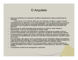 O Arquiteto 
• Esta nova dinâmica do urbanismo modifica radicalmente a figura profissional do 
arquiteto: 
– Antes de ser um construtor deve ser um urbanista, projetar o espaço urbano. 
• Imediatamente se determina uma nítida distinção entre os oportunistas e os poucos 
conscientes de sua função, sua responsabilidade, sua dignidade de profissionais, 
que tentam opor projetos de utilização racional à exploração descontrolada dos 
terrenos. 
• Não se trata da velha distinção entre empíricos e teóricos, entre artistas e 
engenheiros, e sim de uma distinção de ordem moral. 
• Os arquitetos colocam concretamente o problema funcional da cidade e são os 
únicos a empreender uma pesquisa e a alcançar resultados esteticamente válidos. 
• Os oportunista se opõem aos novos métodos de projeto, às novas tecnologias e às 
novas formas arquitetônicas (exceto por imitá-las e superficialmente, quando entram 
em moda). 
• Esta oposição não nasce, como no passado, de um verdadeiro apego às tradições, 
o que se pretende defender é o direito à exploração especulativa indiscriminada, em 
detrimento do dever de utilizar funcionalmente o solo e o aparato urbano. 
• A luta pela arquitetura moderna foi uma luta política, mais ou menos inserida no 
conflito ideológico entre forças progressistas e reacionárias (ex, fascismo, nazismo, 
URSS). 
• A arquitetura moderna foi perseguida e reprimida. 
 