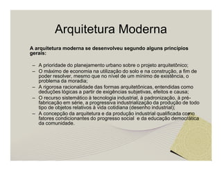 Arquitetura Moderna 
A arquitetura moderna se desenvolveu segundo alguns princípios 
gerais: 
– A prioridade do planejamento urbano sobre o projeto arquitetônico; 
– O máximo de economia na utilização do solo e na construção, a fim de 
poder resolver, mesmo que no nível de um mínimo de existência, o 
problema da moradia; 
– A rigorosa racionalidade das formas arquitetônicas, entendidas como 
deduções lógicas a partir de exigências subjetivas, efeitos e causa; 
– O recurso sistemático à tecnologia industrial, à padronização, à pré-fabricação 
em série, a progressiva industrialização da produção de todo 
tipo de objetos relativos à vida cotidiana (desenho industrial); 
– A concepção da arquitetura e da produção industrial qualificada como 
fatores condicionantes do progresso social e da educação democrática 
da comunidade. 
 