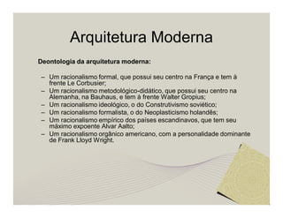 Arquitetura Moderna 
Deontologia da arquitetura moderna: 
– Um racionalismo formal, que possui seu centro na França e tem à 
frente Le Corbusier; 
– Um racionalismo metodológico-didático, que possui seu centro na 
Alemanha, na Bauhaus, e tem à frente Walter Gropius; 
– Um racionalismo ideológico, o do Construtivismo soviético; 
– Um racionalismo formalista, o do Neoplasticismo holandês; 
– Um racionalismo empírico dos países escandinavos, que tem seu 
máximo expoente Alvar Aalto; 
– Um racionalismo orgânico americano, com a personalidade dominante 
de Frank Lloyd Wright. 
 