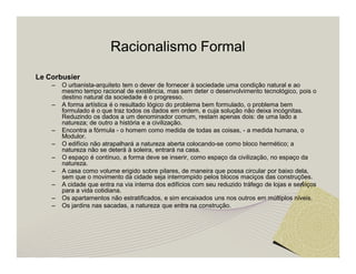 Racionalismo Formal 
Le Corbusier 
– O urbanista-arquiteto tem o dever de fornecer à sociedade uma condição natural e ao 
mesmo tempo racional de existência, mas sem deter o desenvolvimento tecnológico, pois o 
destino natural da sociedade é o progresso. 
– A forma artística é o resultado lógico do problema bem formulado, o problema bem 
formulado é o que traz todos os dados em ordem, e cuja solução não deixa incógnitas. 
Reduzindo os dados a um denominador comum, restam apenas dois: de uma lado a 
natureza; de outro a história e a civilização. 
– Encontra a fórmula - o homem como medida de todas as coisas, - a medida humana, o 
Modulor. 
– O edifício não atrapalhará a natureza aberta colocando-se como bloco hermético; a 
natureza não se deterá à soleira, entrará na casa. 
– O espaço é contínuo, a forma deve se inserir, como espaço da civilização, no espaço da 
natureza. 
– A casa como volume erigido sobre pilares, de maneira que possa circular por baixo dela, 
sem que o movimento da cidade seja interrompido pelos blocos maciços das construções. 
– A cidade que entra na via interna dos edifícios com seu reduzido tráfego de lojas e serviços 
para a vida cotidiana. 
– Os apartamentos não estratificados, e sim encaixados uns nos outros em múltiplos níveis. 
– Os jardins nas sacadas, a natureza que entra na construção. 
 