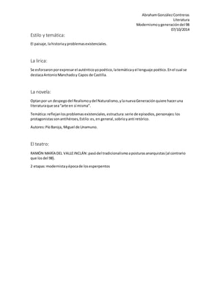 Abraham González Contreras 
Literatura 
Modernismo y generación del 98 
07/10/2014 
Estilo y temática: 
El paisaje, la historia y problemas existenciales. 
La lirica: 
Se esforzaron por expresar el auténtico yo poético, la temática y el lenguaje poético. En el cual se 
destaca Antonio Manchado y Capos de Castilla. 
La novela: 
Optan por un despego del Realismo y del Naturalismo, y la nueva Generación quiere hacer una 
literatura que sea “arte en sí misma”. 
Temática: reflejan los problemas existenciales, estructura: serie de episodios, personajes: los 
protagonistas son antihéroes, Estilo: es, en general, sobrio y anti retórico. 
Autores: Pío Baroja, Miguel de Unamuno. 
El teatro: 
RAMÓN MARÍA DEL VALLE INCLÁN: pasó del tradicionalismo a posturas anarquistas (al contrario 
que los del 98). 
2 etapas: modernista y época de los esperpentos 
 