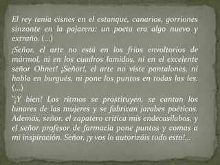 El rey tenía cisnes en el estanque, canarios, gorriones
sinzonte en la pajarera: un poeta era algo nuevo y
extraño. (…)
¡Señor, el arte no está en los fríos envoltorios de
mármol, ni en los cuadros lamidos, ni en el excelente
señor Ohnet! ¡Señor!, el arte no viste pantalones, ni
habla en burgués, ni pone los puntos en todas las íes.
(…)
"¡Y bien! Los ritmos se prostituyen, se cantan los
lunares de las mujeres y se fabrican jarabes poéticos.
Además, señor, el zapatero critica mis endecasílabos, y
el señor profesor de farmacia pone puntos y comas a
mi inspiración. Señor, ¡y vos lo autorizáis todo esto!...
 