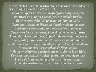  A nivel de los poemas, se observa la alusión a elementos de
la mitología grecolatina (“Venus”)
En la tranquila noche, mis nostalgias amargas sufría.
En busca de quietud bajé al fresco y callado jardín.
En el oscuro cielo, Venus bella temblando lucía,
Como incrustado en ébano un dorado y divino jazmín.
A mi alma enamorada, una reina oriental parecía,
Que esperaba a su amante, bajo el techo de su camarín;
O que, llevada en hombros, la profunda extensión recorría,
Triunfante y luminosa, recostada sobre su palanquín.
«¡Oh reina rubia! –díjele– mi alma quiere dejar su crisálida,
Y volar hacia ti, y tus labios de fuego besar,
Y flotar en el nimbo que derrama en tu frente luz pálida,
Y en siderales éxtasis no dejarte un momento de amar.»
El aire de la noche refrescaba la atmósfera cálida.
Venus, desde el abismo, me miraba con triste mirar.
 