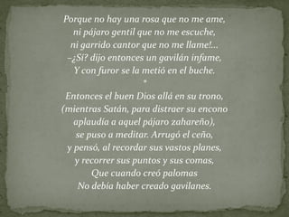 Porque no hay una rosa que no me ame,
ni pájaro gentil que no me escuche,
ni garrido cantor que no me llame!...
–¿Sí? dijo entonces un gavilán infame,
Y con furor se la metió en el buche.
*
Entonces el buen Dios allá en su trono,
(mientras Satán, para distraer su encono
aplaudía a aquel pájaro zahareño),
se puso a meditar. Arrugó el ceño,
y pensó, al recordar sus vastos planes,
y recorrer sus puntos y sus comas,
Que cuando creó palomas
No debía haber creado gavilanes.
 