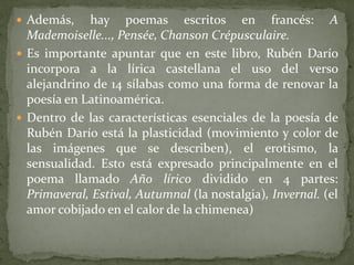  Además, hay poemas escritos en francés: A
Mademoiselle..., Pensée, Chanson Crépusculaire.
 Es importante apuntar que en este libro, Rubén Darío
incorpora a la lírica castellana el uso del verso
alejandrino de 14 sílabas como una forma de renovar la
poesía en Latinoamérica.
 Dentro de las características esenciales de la poesía de
Rubén Darío está la plasticidad (movimiento y color de
las imágenes que se describen), el erotismo, la
sensualidad. Esto está expresado principalmente en el
poema llamado Año lírico dividido en 4 partes:
Primaveral, Estival, Autumnal (la nostalgia), Invernal. (el
amor cobijado en el calor de la chimenea)
 
