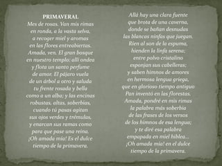 Allá hay una clara fuente
que brota de una caverna,
donde se bañan desnudas
las blancas ninfas que juegan.
Ríen al son de la espuma,
hienden la linfa serena;
entre polvo cristalino
esponjan sus cabelleras;
y saben himnos de amores
en hermosa lengua griega,
que en glorioso tiempo antiguo
Pan inventó en las florestas.
Amada, pondré en mis rimas
la palabra más soberbia
de las frases de los versos
de los himnos de esa lengua;
y te diré esa palabra
empapada en miel hiblea...
¡Oh amada mía! en el dulce
tiempo de la primavera.
PRIMAVERAL
Mes de rosas. Van mis rimas
en ronda, a la vasta selva,
a recoger miel y aromas
en las flores entreabiertas.
Amada, ven. El gran bosque
en nuestro templo: allí ondea
y flota un santo perfume
de amor. El pájaro vuela
de un árbol a otro y saluda
tu frente rosada y bella
como a un alba; y las encinas
robustas, altas, soberbias,
cuando tú pasas agitan
sus ojos verdes y trémulas,
y enarcan sus ramas como
para que pase una reina.
¡Oh amada mía! Es el dulce
tiempo de la primavera.
 