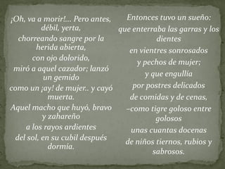 Entonces tuvo un sueño:
que enterraba las garras y los
dientes
en vientres sonrosados
y pechos de mujer;
y que engullía
por postres delicados
de comidas y de cenas,
–como tigre goloso entre
golosos
unas cuantas docenas
de niños tiernos, rubios y
sabrosos.
¡Oh, va a morir!... Pero antes,
débil, yerta,
chorreando sangre por la
herida abierta,
con ojo dolorido,
miró a aquel cazador; lanzó
un gemido
como un ¡ay! de mujer.. y cayó
muerta.
Aquel macho que huyó, bravo
y zahareño
a los rayos ardientes
del sol, en su cubil después
dormía.
 
