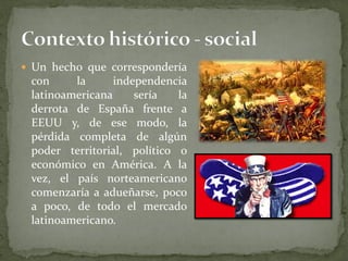  Un hecho que correspondería
con la independencia
latinoamericana sería la
derrota de España frente a
EEUU y, de ese modo, la
pérdida completa de algún
poder territorial, político o
económico en América. A la
vez, el país norteamericano
comenzaría a adueñarse, poco
a poco, de todo el mercado
latinoamericano.
 