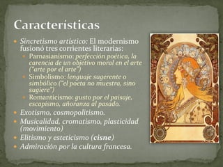  Sincretismo artístico: El modernismo
fusionó tres corrientes literarias:
 Parnasianismo: perfección poética, la
carencia de un objetivo moral en el arte
(“arte por el arte”)
 Simbolismo: lenguaje sugerente o
simbólico (“el poeta no muestra, sino
sugiere”)
 Romanticismo: gusto por el paisaje,
escapismo, añoranza al pasado.
 Exotismo, cosmopolitismo.
 Musicalidad, cromatismo, plasticidad
(movimiento)
 Elitismo y esteticismo (cisne)
 Admiración por la cultura francesa.
 