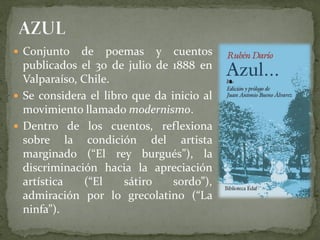  Conjunto de poemas y cuentos
publicados el 30 de julio de 1888 en
Valparaíso, Chile.
 Se considera el libro que da inicio al
movimiento llamado modernismo.
 Dentro de los cuentos, reflexiona
sobre la condición del artista
marginado (“El rey burgués”), la
discriminación hacia la apreciación
artística (“El sátiro sordo”),
admiración por lo grecolatino (“La
ninfa”).
 