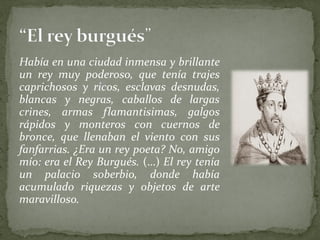 Había en una ciudad inmensa y brillante
un rey muy poderoso, que tenía trajes
caprichosos y ricos, esclavas desnudas,
blancas y negras, caballos de largas
crines, armas flamantisimas, galgos
rápidos y monteros con cuernos de
bronce, que llenaban el viento con sus
fanfarrias. ¿Era un rey poeta? No, amigo
mío: era el Rey Burgués. (…) El rey tenía
un palacio soberbio, donde había
acumulado riquezas y objetos de arte
maravilloso.
 
