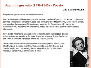 Segunda geração (1930-1945) - Poesia
                                                                   CECILIA MEIRELES

Foi poetisa, professora e jornalista brasileira.

Aos dezoito anos publicou seu primeiro livro de poesias (Espectro, 1919), um conjunto de
sonetos simbolistas. Embora vivesse sob a influência do Modernismo, apresentava ainda,
em sua obra, heranças do Simbolismo e técnicas do Classicismo, Romantismo,
Parnasianismo, Realismo e Surrealismo, razão pela qual a sua poesia é considerada
atemporal.

Teve ainda importante atuação como jornalista, com publicações diárias
sobre problemas na educação, área à qual se manteve ligada fundando,
em 1934, a primeira biblioteca infantil do Rio de Janeiro.

Observa-se ainda seu amplo reconhecimento na poesia infantil, com
eles traz para a poesia infantil a musicalidade característica de sua
poesia, explorando versos regulares, a combinação de diferentes
metros, o verso livre, a aliteração e a rima.
 