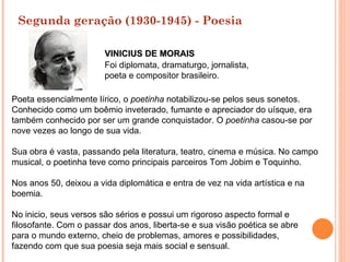 Segunda geração (1930-1945) - Poesia

                        VINICIUS DE MORAIS
                        Foi diplomata, dramaturgo, jornalista,
                        poeta e compositor brasileiro.

Poeta essencialmente lírico, o poetinha notabilizou-se pelos seus sonetos.
Conhecido como um boêmio inveterado, fumante e apreciador do uísque, era
também conhecido por ser um grande conquistador. O poetinha casou-se por
nove vezes ao longo de sua vida.

Sua obra é vasta, passando pela literatura, teatro, cinema e música. No campo
musical, o poetinha teve como principais parceiros Tom Jobim e Toquinho.

Nos anos 50, deixou a vida diplomática e entra de vez na vida artística e na
boemia.

No inicio, seus versos são sérios e possui um rigoroso aspecto formal e
filosofante. Com o passar dos anos, liberta-se e sua visão poética se abre
para o mundo externo, cheio de problemas, amores e possibilidades,
fazendo com que sua poesia seja mais social e sensual.
 