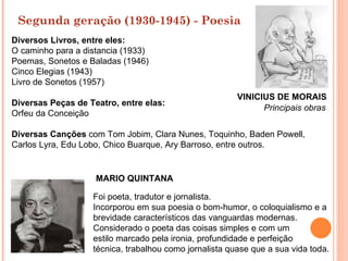 Segunda geração (1930-1945) - Poesia
Diversos Livros, entre eles:
O caminho para a distancia (1933)
Poemas, Sonetos e Baladas (1946)
Cinco Elegias (1943)
Livro de Sonetos (1957)
                                                        VINICIUS DE MORAIS
Diversas Peças de Teatro, entre elas:
                                                              Principais obras
Orfeu da Conceição

Diversas Canções com Tom Jobim, Clara Nunes, Toquinho, Baden Powell,
Carlos Lyra, Edu Lobo, Chico Buarque, Ary Barroso, entre outros.


                    MARIO QUINTANA

                   Foi poeta, tradutor e jornalista.
                   Incorporou em sua poesia o bom-humor, o coloquialismo e a
                   brevidade característicos das vanguardas modernas.
                   Considerado o poeta das coisas simples e com um
                   estilo marcado pela ironia, profundidade e perfeição
                   técnica, trabalhou como jornalista quase que a sua vida toda.
 